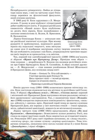 84
Петербурзького університету. Любов до літера-
тури взяла верх, і вже на третьому курсі Олек-
сандр перевівся на філологічний факультет,
який успішно закінчив.
У 1903 році О. Блок одружився з Л. Менде-
лєєвою. У цьому ж році відбувся і літературний
дебют майбутнього поета. У журналі російських
символістів «Новий шлях» було опублікова-
но десять його віршів, Блок познайомився з
поетами-символістами А. Бєлим, В. Брюсовим,
К. Бальмонтом.
Лірика Олександра Блока — унікальне яви-
ще російської поетичної культури. При всьому
розмаїтті її проблематики, відмінності ранніх
віршів від подальшої творчості, вона виступає
як єдине ціле й відображає внутрішню логіку творчих пошуків поета.
На цю особливість указував і сам Блок, упорядковуючи тритомне видан-
ня своїх творів не за хронологією, а за змістом.
Так, перший том «автобіографічної трилогії» (1898–1904) пов’язують
зі збіркою «Віршів про Прекрасну Даму». Провідна тема збірки —
тема кохання — розроблялася О. Блоком під впливом релігійного вчен-
ня про Софію Премудрість Божу В. Соловйова. А образ коханої дружи-
ни — Л. Менделєєвої — став земним уособленням Вічної Жіночності
й Прекрасної Дами, яку оспівував лицар-поет:
Я знаю — близько Ти. Літа собі минають —
У вигляді одному дуже близько Ти.
Весь горизонт пала — і ясний до відчаю,
Сумую я в зітханнях німоти…
Переклад із російської Кирила Васюкова
Поезія другого тому (1904–1908) позначилася кризою світогляду по-
ета. Блок поступово відмовляється від містики та релігійних ідей Солов-
йова. У збірках «Бульбашки землі», «Місто», «Снігова маска» зоряний
і містичний світ Прекрасної Дами поступився місцем реальному світові з
його драматизмом і дисгармонією. Так, у знаменитому вірші «Незнайо-
ма» (1906) контрастно переплелися повсякденність і фантастика, «низь-
ка» дійсність і «висока» мрія. Ліричний герой тепер не прагне служіння
Прекрасній Дамі, він поринає у світ життєвих стихій — стихії природи,
міста, урбаністичної цивілізації, земного (а не містичного) кохання.
Лірику третього тому (1908–1921) представляють збірки «На полі
Куликовім», «Батьківщина». Осмислюючи шляхи розвитку Росії, яка
стояла на порозі трагічних подій, Блок звертається до історичної темати-
ки. Революцію 1917 року поет сприйняв натхненно, як «живу стихію»,
«космічну грозу», що зламає сучасну «мертву цивілізацію». Тема істо-
ричних потрясінь, оновлення світу посіла головне місце й у поемі Блока
«Дванадцять», і вірші «Скіфи».
Олександр Блок
у ролі Гамлета
(фото 1898)
 