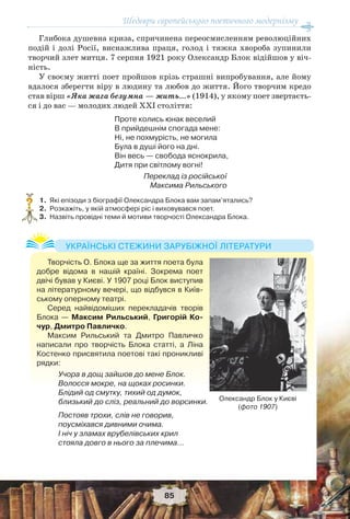 Шедеври європейського поетичного модернізму
85
Глибока душевна криза, спричинена переосмисленням революційних
подій і долі Росії, виснажлива праця, голод і тяжка хвороба зупинили
творчий злет митця. 7 серпня 1921 року Олександр Блок відійшов у віч-
ність.
У своєму житті поет пройшов крізь страшні випробування, але йому
вдалося зберегти віру в людину та любов до життя. Його творчим кредо
став вірш «Яка жага безумна — жить…» (1914), у якому поет звертаєть-
ся і до вас — молодих людей ХХІ століття:
Проте колись юнак веселий
В прийдешнім спогада мене:
Ні, не похмурість, не могила
Була в душі його на дні.
Він весь — свобода яснокрила,
Дитя при світлому вогні!
Переклад із російської
Максима Рильського
1. Які епізоди з біографії Олександра Блока вам запам’ятались?
2. Розкажіть, у якій атмосфері ріс і виховувався поет.
3. Назвіть провідні теми й мотиви творчості Олександра Блока.
?
Творчість О. Блока ще за життя поета була
добре відома в нашій країні. Зокрема поет
двічі бував у Києві. У 1907 році Блок виступив
на літературному вечері, що відбувся в Київ-
ському оперному театрі.
Серед найвідоміших перекладачів творів
Блока — Максим Рильський, Григорій Ко-
чур, Дмитро Павличко.
Максим Рильський та Дмитро Павличко
написали про творчість Блока статті, а Ліна
Костенко присвятила поетові такі проникливі
рядки:
Учора в дощ зайшов до мене Блок.
Волосся мокре, на щоках росинки.
Блідий од смутку, тихий од думок,
близький до сліз, реальний до ворсинки.
Постояв трохи, слів не говорив,
поусміхався дивними очима.
І ніч у зламах врубелівських крил
стояла довго в нього за плечима…
УКРАЇНСЬКІ СТЕЖИНИ ЗАРУБІЖНОЇ ЛІТЕРАТУРИ
Олександр Блок у Києві
(фото 1907)
 