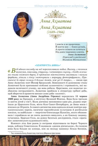 Шедеври європейського поетичного модернізму
89
І зовсім я не пророчиця,
Й життя моє — блиск ручаїв,
А просто співати не хочеться
Під дзвін тюремних ключів.
Анна Ахматова
Переклад із російської
Михайла Москаленка
«ЗЛАТОУСТА АННА»1
«Від одного погляду на неї перехоплювало подих. Високу, з темним
волоссям, смагляву, струнку, і неймовірно гнучку, з блідо-зелени-
ми очима сніжного барса, її протягом півстоліття малювали і писали
фарбами, ліпили з гіпсу і виточували з мармуру, фотографували… При-
свячені їй вірші склали б більше томів, ніж усі її твори», — писав про
Анну Ахматову поет Йосиф Бродський. Зовнішності й душевному стану
Ахматової були притаманні особливі шляхетність і стриманість, які на-
давали величності усьому, що вона робила. Царствена, але водночас по-
збавлена погордливості, Ахматова прийшла в літературу срібної доби,
щоб зберегти й пронести високе слово доби «золотої».
Анна Ахматова (Анна Андріївна Гîренко) народилась 11 червня
1889 року на Одещині, в містечку Великий Фонтан. Вона була третьою
із шести дітей у сім’ї. Коли дівчинці виповнився один рік, родина пере-
їхала до Царського Села, міста біля Санкт-Петербурга, де Анна жила і
вчилася до 16 років. Із самого дитинства вона вдихала вільне повітря цар-
ськосельських парків, насичене європейською культурою й російською
поезією, та найбільше — творчістю Олександра Пушкіна, якого обожню-
вала і сприймала не як поета далекого минулого, а як близьку людину,
сучасника. Царське Село, на думку багатьох дослідників, стало «врата-
ми» ахматовського художнього світу.
Кожного літа Аня разом із сестрами відпочивала на березі Чорного
моря, поблизу Севастополя. Її називали «диким дівчиськом», бо схожою
вона була більше на хлопця, ніж на молоду панянку: бігала босоніж,
1
Так назвала Анну Ахматову поетеса Марина Цвєтаєва.
 