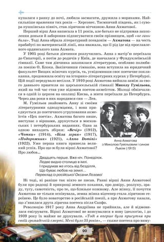 90
купалася з ранку до ночі, любила засмагати, дружила з моряками. Най-
сильніше враження тих років — Херсонес. Таємничий південь, як і суво-
ра пушкінська північ, став ліричною вітчизною Анни Ахматової.
Перший вірш Аня написала в 11 років, але батько не підтримав захоп-
лення доньки й заборонив підписуватися своїм прізвищем, щоб «не гань-
била». Тоді Анна обрала літературний псевдонім — Ахматова — на честь
прабабусі по материнській лінії, яка вважала, що її рід іде від прославле-
ного ординського хана Ахмата.
У 1905 році батьки дівчинки розлучились. Анна з матір’ю переїхала
до Євпаторії, а потім до родичів у Київ, де навчалася у Фундуклеївській
гімназії. Саме там дівчинка захопилася літературою, особливо полюби-
ла поезію О. Блока. Закінчивши гімназію, вона вступила на юридичний
факультет Вищих жіночих курсів, та, усвідомивши своє поетичне покли-
кання, продовжила освіту на історико-літературних курсах у Петербурзі.
Цій події передувало весілля. У 1910 році Ахматова вийшла заміж за сво-
го давнього приятеля по царськосельській гімназії Миколу Гумільова,
який на той час став уже відомим поетом-акмеїстом. Молоді обвінчали-
ся в одній із церков на околиці Києва, а жити переїхали до Петербурга.
Через два роки в них народився син — Лев.
М. Гумільов знайомить Анну зі своїми
літературними однодумцями, і вона при-
єднується до поетичного угруповання акме-
їстів «Цех поетів». Ахматова багато пише,
виступає з віршами, друкується в москов-
ських і петербурзьких виданнях. Одна за
одною виходять збірки: «Вечір» (1912),
«Чотки» (1914), «Біла зграя» (1917),
«Подорожник» (1921), «Anno Domini»
(1922). Уже перша книга принесла вели-
кий успіх. Про що ж були вірші Ахматової?
Про любов…
Двадцять перше. Вже ніч. Понеділок.
Ледве видно столицю в імлі.
І придумав же хтось від безділля,
Що буває любов на землі…
Переклад із російської Оксани Лозової
Ні тоді, ні раніше так ніхто не писав. Ранні вірші Анни Ахматової
були про радощі й прикрощі земного кохання, про довіру, розлуку, зра-
ду, тугу, самотність, про те, що близьке кожному. Але жінку, її почуття
Ахматова не тільки оспівувала, земна жінка відтепер стала ліричною ге-
роїнею. Це було новаторство в російській поезії, а про Ахматову казали,
що з’явилася друга лірична поетеса після Сапфо.
Революцію 1917 року Анна Андріївна не прийняла, але й відмови-
лася емігрувати. Вірші Ахматової не вписувалися в нову ідеологію, і до
1939 року їх майже не друкували. «Тоді я вперше була присутня при
своїй громадській смерті. Мені було 35 років», — скаже поетеса про виму-
Анна Ахматова
з Миколою Гумільовим і сином
Львом (1915)
 
