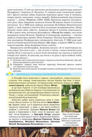 Шедеври європейського поетичного модернізму
91
шене мовчання. У цей час мисткиня досліджувала архітектуру давнього
Петербурга і творчість О. Пушкіна. У страшні роки сталінських репре-
сій і Другої світової війни Ахматова пережила арешт сина й чоловіка,
смерть друзів, евакуацію, тяжку хворобу. Найважливіший твір пізнього
періоду — поема «Реквієм» (1935–1940). Протягом першого післявоєн-
ного року Анна Андріївна написала більше 20 віршів, багато й успішно
виступала. Та в 1946 році вийшла постанова Політбюро Комуністичної
партії, у якій творчість поетеси було оголошено антирадянською. Знову
настали тяжкі роки забуття. Ахматова багато й успішно перекладала.
У 60-х роках вона закінчила філософську «Поему без героя», над якою
працювала понад 20 років. Прийшло й міжнародне визнання — поетеса
здобула літературну премію «Етна-Таорміна» (Італія), була обрана почес-
ною докторкою Оксфордського університету (Англія). У 1965 році вий-
шов її останній прижиттєвий збірник «Біг часу», а навесні 1966-го, після
тяжкої хвороби, Анна Андріївна пішла з життя.
Завершуючи автобіографію, Ахматова писала: «Я не переставала пи-
сати вірші. Для мене в них — мій зв’язок із часом, з новим життям мого
народу. Коли я писала їх, я жила тими ритмами, що звучали в героїчній
історії моєї країни. Я щаслива, що жила в ті роки й була свідком подій,
яким немає рівних».
1. Розкажіть про головні віхи життєвого і творчого шляху Анни Ахматової. Що най-
більше вас вразило у долі поетеси?
2. Подумайте, завдяки яким якостям характеру Ахматовій вдалося вижити
і не зламатися у трагічні часи.
3. Яким містам в ахматовській топографії належить особлива роль? Поясніть свою
відповідь.
?
У біографії Анни Ахматової є одеські, євпаторійські, севастопольські
сторінки. Але справді «ахматовським» містом України був Київ. У Києві
Ахматова вчилася, вінчалася, тут відчула себе поетесою. А вірші з її «Київ-
ського зошита» увійшли до першої збірки «Вечір».
А ще було Поділля. У селі Слобідка-Шелехівська
на Хмельниччині зберігся будинок тітки Ахматової по
материнській лінії, де неодноразово бувала поетеса.
Тепер у ньому розташований Літературно-меморі-
альний музей Анни Ахматової.
Ахматова добре знала українську мову й пере-
клала «Вільні сонети» та «Зів’яле листя» Івана Фран-
ка. Відомо також, що й українські митці цікавилися
творчістю Ахматової, а деякі з них були особисто
знайомі з поетесою. Зокрема Микола Бажан був
разом з Ахматовою в Італії, коли їй вручали пре-
мію «Етна-Таорміна», а Григорій Кочур відвідав
поетесу в останні роки її життя. Українською Ахмато-
ва звучить у перекладах Дмитра Павличка, Петра
Перебийноса, Михайла Москаленка, Світлани
Жолоб, Володимира Затуливітра та інших.
УКРАЇНСЬКІ СТЕЖИНИ ЗАРУБІЖНОЇ ЛІТЕРАТУРИ
Один із пам’ятників
Анні Ахматовій
у Києві, установлений
2003 року студентами
і викладачами
Інституту реклами
 