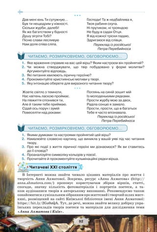 92
* * *
Дав мені юнь Ти сутужную…
Був ти нещедрим у ніжності.
Скільки журби, далебі!
Як же багатством у бідності
Душу зігріти Тобі?
Пісню слави лесливую
Нам доля співа сліпа.
Господи! Та ж недбайлива я,
Твоя рабиня скупа.
Ні прутиком, ні трояндою
Не буду в садах Отця.
Я від кожної тріски падаю,
Здригаюся від слівця.
Переклад із російської
Петра Перебийноса
ЧИТАЄМО, РОЗМІРКОВУЄМО, ОБГОВОРЮЄМО...
1. Яке враження справив на вас цей вірш? Яким настроєм він пройнятий?
2. Чи можна стверджувати, що твір побудовано у формі молитви?
Аргументуйте відповідь.
3. Які питання хвилюють ліричну героїню?
4. Прокоментуйте християнські мотиви у творі.
5. Яку інтонацію оберете для виразного читання твору?
* * *
Жовтіє світло з темноти,
Нас квітень ласкою проймає.
На півжиття спізнився ти,
Але й таким тебе приймаю.
Сідай ось поруч і зумій
Повеселіти над роками:
Поглянь на синій зошит мій
Із молоденькими рядками.
Прости журбу мою за двох,
Раділа сонцю я замало.
Прости, прости, що в багатьох
Тебе я часто впізнавала.
Переклад із російської
Петра Перебийноса
ЧИТАЄМО, РОЗМІРКОВУЄМО, ОБГОВОРЮЄМО...
1. Якими думками та настроями пройнятий цей вірш?
2. Намалюйте словесно картину, що виникла у вашій уяві під час читання
твору.
3. Про які події з життя ліричної героїні ми дізнаємося? Як ви ставитесь
до її сповіді?
4. Проаналізуйте символіку кольорів у поезії.
5. Прочитайте й прокоментуйте кульмінаційні рядки вірша.
Читачеві ХХІ століття
В Інтернеті можна знайти чимало цікавих матеріалів про життя і
творчість Анни Ахматової. Зокрема, ресурс «Анна Ахматова» (http://
anna.ahmatova.com/) пропонує користувачам збірки віршів, статті,
спогади, значну кількість фотоматеріалів і портретів поетеси, а та-
кож аудіозаписи творів в авторському виконанні. Рекомендуємо також
ознайомитисязунікальнимзібраннямпрожиттєвийітворчийшляхмист-
кині, розміщений на сайті Київської бібліотеки імені Анни Ахматової:
https://bit.ly/2Ga0aQA. Тут, до речі, можна знайти велику добірку укра-
їнських перекладів творів поетеси та матеріали для дослідження теми
«Анна Ахматова і Київ».
 