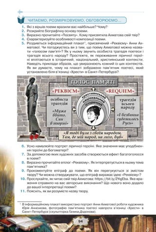 94
ЧИТАЄМО, РОЗМІРКОВУЄМО, ОБГОВОРЮЄМО...
1. Які з віршів поеми вразили вас найбільше? Чому?
2. Розкрийте біографічну основу поеми.
3. Виразно прочитайте «Посвяту». Кому присвятила Ахматова свій твір?
4. Схарактеризуйте особливості композиції поеми.
5. Роздивіться інформаційний плакат1
, присвячений «Реквієму» Анни Ах-
матової. Чи погоджуєтесь ви з тим, що поему Ахматової можна назва-
ти «голосом пам’яті»? Як у ньому звучить особиста трагедія поетеси і
трагедія всього народу? Простежте, як переживання ліричної герої-
ні вплітаються в історичний, національний, християнський контексти.
Наведіть приклади образів, що увиразнюють кожний із цих контекстів.
Як ви думаєте, чому на плакаті зображено пам’ятник поетесі, який
установлено біля в’язниці «Хрести» в Санкт-Петербурзі?
6. Усно намалюйте портрет ліричної героїні. Яке значення має уподібнен-
ня героїні до Богоматері?
7. За допомогою яких художніх засобів створюється ефект багатоголосся
в поемі?
8. Виразно прочитайте епілог «Реквієму». Як інтерпретується в ньому тема
пам’ятника?
9. Прокоментуйте епіграф до поеми. Як він перегукується зі змістом
твору? Чи можна стверджувати, що епіграф виражає ідею «Реквієму»?
10. Прослухайте, як читає свій твір Ахматова: https://bit.ly/2YqjEba. Яке вра-
ження справило на вас авторське виконання? Що нового воно додало
до вашої інтерпретації поеми?
11. Поясніть, як ви розумієте назву твору.
1
В інформаційному плакаті використано портрет Анни Ахматової роботи художника
Юрія Аннєнкова, фотографію пам’ятника поетесі навпроти в’язниці «Хрести» в
Санкт-Петербурзі (скульпторка Галина Додонова).
 