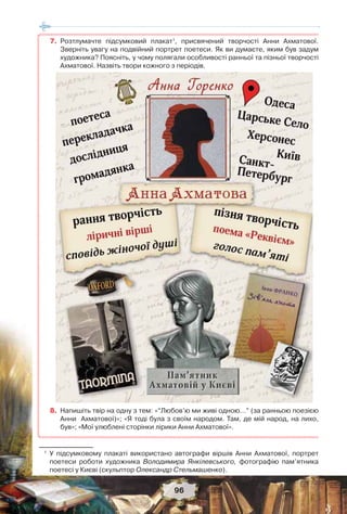 96
7. Розтлумачте підсумковий плакат1
, присвячений творчості Анни Ахматової.
Зверніть увагу на подвійний портрет поетеси. Як ви думаєте, яким був задум
художника? Поясніть, у чому полягали особливості ранньої та пізньої творчості
Ахматової. Назвіть твори кожного з періодів.
8. Напишіть твір на одну з тем: «“Любов’ю ми живі одною…” (за ранньою поезією
Анни Ахматової)»; «Я тоді була з своїм народом. Там, де мій народ, на лихо,
був»; «Мої улюблені сторінки лірики Анни Ахматової».
1
У підсумковому плакаті використано автографи віршів Анни Ахматової, портрет
поетеси роботи художника Володимира Янкілевського, фотографію пам’ятника
поетесі у Києві (скульптор Олександр Стельмашенко).
 