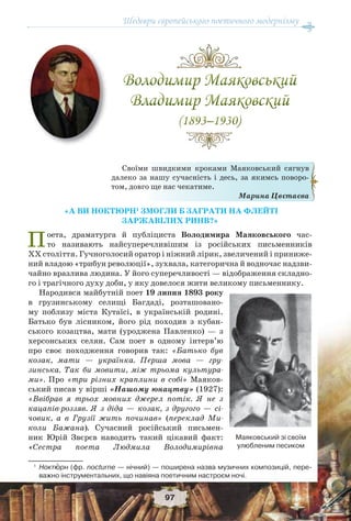 Шедеври європейського поетичного модернізму
97
«А ВИ НОКТЮРН1
ЗМОГЛИ Б ЗАГРАТИ НА ФЛЕЙТІ
ЗАРЖАВІЛИХ РИНВ?»
Поета, драматурга й публіциста Володимира Маяковського час-
то називають найсуперечливішим із російських письменників
ХХ століття. Гучноголосий оратор і ніжний лірик, звеличений і приниже-
ний владою «трибун революції», зухвала, категорична й водночас надзви-
чайно вразлива людина. У його суперечливості — відображення складно-
го і трагічного духу доби, у яку довелося жити великому письменнику.
Народився майбутній поет 19 липня 1893 року
в грузинському селищі Багдаді, розташовано-
му поблизу міста Кутаїсі, в українській родині.
Батько був лісником, його рід походив з кубан-
ського козацтва, мати (уроджена Павленко) — з
херсонських селян. Сам поет в одному інтерв’ю
про своє походження говорив так: «Батько був
козак, мати — українка. Перша мова — гру-
зинська. Так би мовити, між трьома культура-
ми». Про «три різних краплини в собі» Маяков-
ський писав у вірші «Нашому юнацтву» (1927):
«Ввібрав я трьох мовних джерел потік. Я не з
кацапів-роззяв. Я з діда — козак, з другого — сі-
човик, а в Грузії жить починав» (переклад Ми-
коли Бажана). Сучасний російський письмен-
ник Юрій Звєрєв наводить такий цікавий факт:
«Сестра поета Людмила Володимирівна
1
Ноктþрн (фр. nocturne — нічний) — поширена назва музичних композицій, пере-
важно інструментальних, що навіяна поетичним настроєм ночі.
Своїми швидкими кроками Маяковський сягнув
далеко за нашу сучасність і десь, за якимсь поворо-
том, довго ще нас чекатиме.
Марина Цвєтаєва
Маяковський зі своїм
улюбленим песиком
 