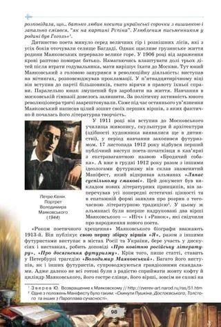 98
розповідала, що… батько любив носити українські сорочки з вишивкою і
запально сміявся, “як на картині Рєпіна”. Улюбленим письменником у
родині був Гоголь»1
.
Дитинство поета минуло серед величних гір і розкішних лісів, які з
усіх боків оточували селище Багдаді. Однак щасливе грузинське життя
родини Маяковських перервало велике горе. У 1906 році від зараження
крові раптово помирає батько. Намагаючись влаштувати долі трьох ді-
тей після втрати годувальника, мати вирішує їхати до Москви. Тут юний
Маяковський з головою занурився в революційну діяльність: виступав
на мітингах, розповсюджував прокламації. У п’ятнадцятирічному віці
він вступив до партії більшовиків, свято вірячи в правоту їхньої спра-
ви. Паралельно юнак змушений був заробляти на життя. Навчання в
московській гімназії довелось залишити. За політичну активність юного
революціонера тричі заарештовували. Саме під час останнього ув’язнення
Маяковський написав цілий зошит своїх перших віршів, з яких фактич-
но й почалась його літературна творчість.
У 1911 році він вступив до Московського
училища живопису, скульптури й архітектури
(здібності художника виявилися ще в дитин-
стві), у період навчання захопився футуриз-
мом. 17 листопада 1912 року відбувся перший
публічний виступ поета-початківця в кав’ярні
з екстравагантною назвою «Бродячий соба-
ка». А вже в грудні 1912 року разом з іншими
ідеологами футуризму він склав знаменитий
Маніфест, який відкривав альманах «Ляпас
суспільному смакові». Цей документ був ви-
кладом нових літературних принципів, він за-
перечував усі попередні естетичні цінності та
в епатажній формі заявляв про розрив з того-
часною літературною традицією2
. У цьому ж
альманасі були вперше надруковані два вірші
Маяковського — «Ніч» і «Ранок», які свідчили
про народження нового поета.
«Роком поетичного хрещення» Маяковського біографи вважають
1913-й. Він публікує свою першу збірку віршів «Я», разом з іншими
футуристами виступає в містах Росії та України, бере участь у диску-
сіях і виставках, робить доповіді «Про новітню російську літерату-
ру», «Про досягнення футуризму». Крім того, пише статті, ставить
у Петербурзі трагедію «Володимир Маяковський». Багато його висту-
пів, як і інших футуристів, супроводжуються грандіозними скандала-
ми. Адже далеко не всі готові були з радістю сприймати жовту кофту й
циліндр Маяковського, його гостре слівце, його вірші, зовсім не схожі на
1
З в е р е в Ю. Возвращение к Маяковскому // http://zverev-art.narod.ru/ras/51.htm
2
Одне з положень Маніфесту було таким: «Скинути Пушкіна, Достоєвського, Толсто-
го та інших з Пароплава сучасності».
Петро Келін.
Портрет
Володимира
Маяковського
(1944)
 