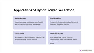 Applications of Hybrid Power Generation
Remote Areas
Hybrid systems can provide clean and affordable
electricity around the clock in remote areas.
Transportation
Electric and Hybrid vehicles can benefit from this
system and bring down the costs
Smart Cities
Efficient energy systems applied in smart cities can
help reduce energy bills and pollution
Industrial Sectors
A hybrid system can improve economic
competitiveness and at the same time, reduce
environmental
impact
 