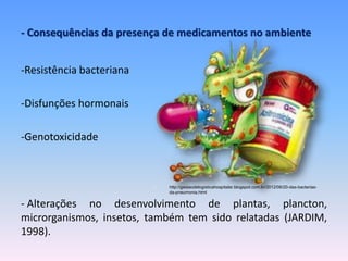 - Consequências da presença de medicamentos no ambiente 
-Resistência bacteriana 
-Disfunções hormonais 
-Genotoxicidade 
http://gestaodelogisticahospitalar.blogspot.com.br/2012/06/20-das-bacterias-da- 
pneumonia.html 
- Alterações no desenvolvimento de plantas, plancton, 
microrganismos, insetos, também tem sido relatadas (JARDIM, 
1998). 
 