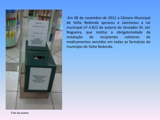 -Em 08 de novembro de 2011 a Câmara Municipal 
de Volta Redonda aprovou e sancionou a Lei 
municipal nº 4.822 de autoria do Vereador Dr. Jair 
Nogueira, que institui a obrigatoriedade da 
instalação de recipientes coletores de 
medicamentos vencidos em todas as farmácias do 
município de Volta Redonda. 
Foto da autora 
 