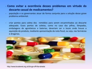 - Como evitar a ocorrência desses problemas em virtude do 
descarte casual de medicamentos? 
- população e os governantes atuar de forma conjunta para a solução desse grave 
problema ambiental. 
- criar pontos para coleta dos remédios para serem encaminhados ao descarte 
adequado. Esses pontos de coletas, como no caso das pilhas, lâmpadas, 
embalagens de agrotóxicos e baterias, deveriam ser o locais onde houve a 
aquisição do produto, mediante apresentação da nota fiscal, ou seja, nas farmácias 
e drogarias. 
http://www.locatenet.org.uk/drugs-off-the-streets 
 
