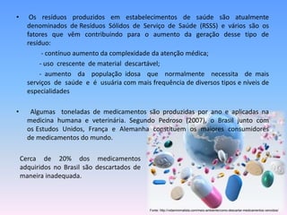 • Os resíduos produzidos em estabelecimentos de saúde são atualmente 
denominados de Resíduos Sólidos de Serviço de Saúde (RSSS) e vários são os 
fatores que vêm contribuindo para o aumento da geração desse tipo de 
resíduo: 
- contínuo aumento da complexidade da atenção médica; 
- uso crescente de material descartável; 
- aumento da população idosa que normalmente necessita de mais 
serviços de saúde e é usuária com mais frequência de diversos tipos e níveis de 
especialidades 
• Algumas toneladas de medicamentos são produzidas por ano e aplicadas na 
medicina humana e veterinária. Segundo Pedroso (2007), o Brasil junto com 
os Estudos Unidos, França e Alemanha constituem os maiores consumidores 
de medicamentos do mundo. 
Cerca de 20% dos medicamentos 
adquiridos no Brasil são descartados de 
maneira inadequada. 
Fonte: http://vidaminimalista.com/meio-ambiente/como-descartar-medicamentos-vencidos/ 
 