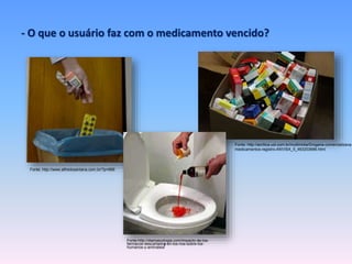 - O que o usuário faz com o medicamento vencido? 
Fonte: http://www.alfredosantana.com.br/?p=999 
Fonte: http://acritica.uol.com.br/multimidia/Drogaria-comercializava-medicamentos- 
registro-ANVISA_5_463203686.html 
Fonte:http://diarioecologia.com/impacto-de-los-farmacos- 
descartados-en-los-rios-sobre-los-humanos- 
y-animales/ 
 