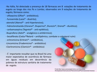 -Na Itália, foi detectada a presença de 18 fármacos em 8 estações de tratamento de 
esgoto ao longo dos rios Po e Lombo; observados em 9 estações de tratamento de 
esgoto, fármacos como: 
- ofloxacino (Oflox® - antibiótico); 
- furosemida (Lasix® - diuérito); 
-atenolol (Atenol® - anti-hipertensivo); 
- hidroclorotiazida (Clorana®, Diuperina®, Diurezin®, Drenol® - diurético); 
- carbamazepina (Tegretol® - anti-epilético); 
-Ibuprofeno (Advil® - analgésico e antitérmico); 
- bezafibrato (Cedur®Retard – antilipêmico, combate o colesterol ruim) 
- eritromicina (Eritram® – antibiótico), 
-Lincomicina (Frademicina® - antibiótico) 
-Claritromicina (Clamicin® - antibiótico) 
- É importante ressaltar que no Brasil há uma 
maior expectativa de ocorrência de fármaco 
em águas residuais em decorrência da 
pobreza de estrutura sanitária de tratamento 
de esgoto. 
Fonte:http://www.averyweigh-tronix.com/Industries- 
Workplaces/Chemical-and-Petrochemical/Pharmaceutical-industry/ 
 