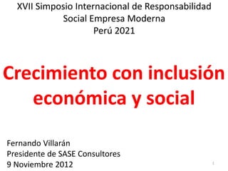 XVII Simposio Internacional de Responsabilidad
            Social Empresa Moderna
                     Perú 2021



Crecimiento con inclusión
   económica y social
Fernando Villarán
Presidente de SASE Consultores
9 Noviembre 2012                                   1
 