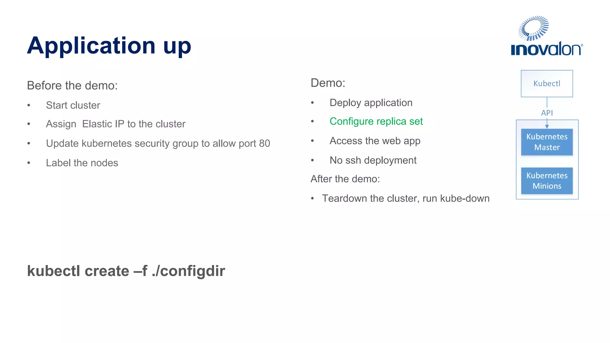 Application up kubectl create –f ./configdir Before the demo: •  Start cluster •  Assign Elastic IP to the cluster •  Update kubernetes security group to allow port 80 •  Label the nodes Demo: •  Deploy application •  Configure replica set •  Access the web app •  No ssh deployment After the demo: •  Teardown the cluster, run kube-down 