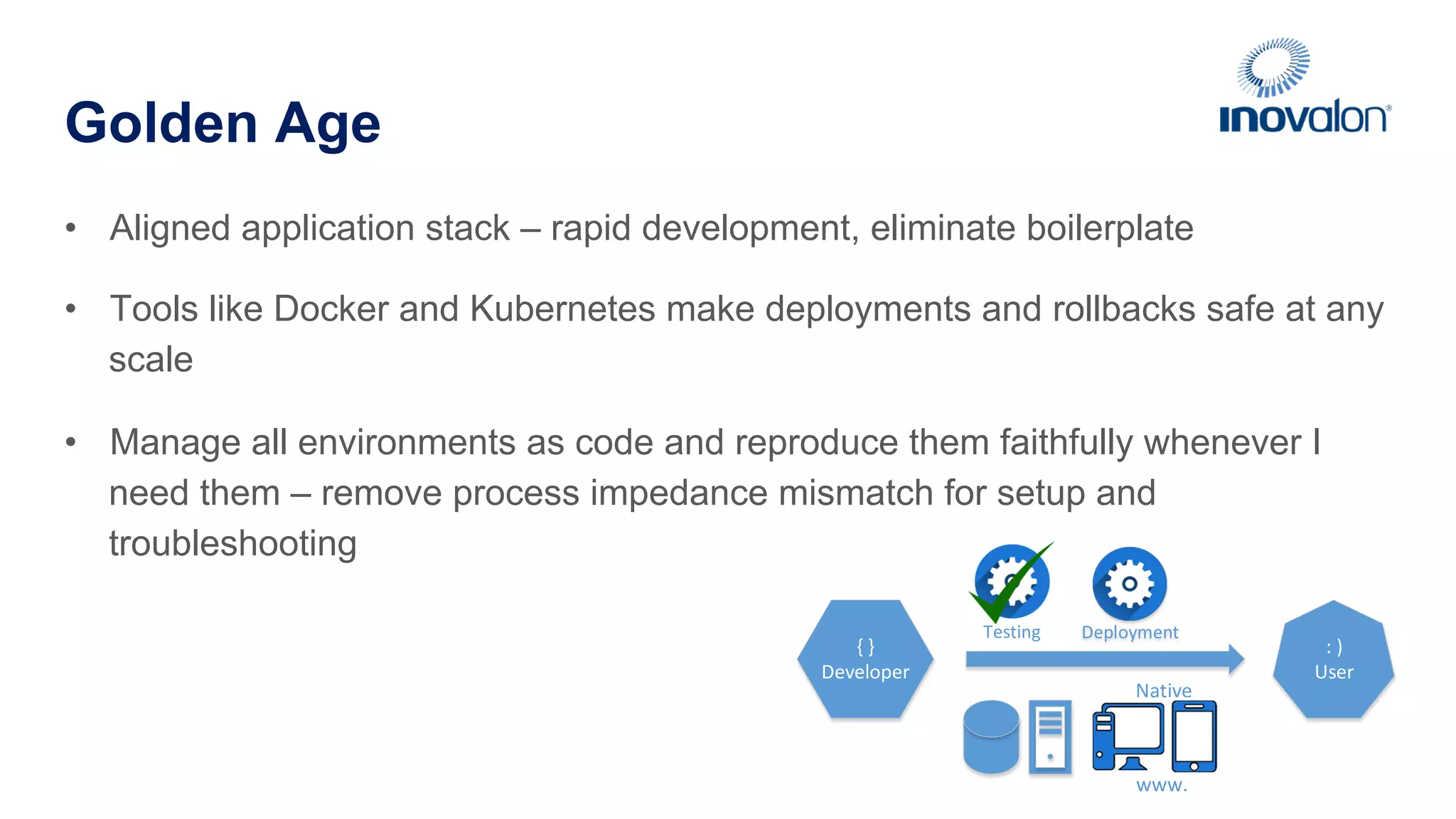 Golden Age •  Aligned application stack – rapid development, eliminate boilerplate •  Tools like Docker and Kubernetes make deployments and rollbacks safe at any scale •  Manage all environments as code and reproduce them faithfully whenever I need them – remove process impedance mismatch for setup and troubleshooting {  } Developer :  ) User DeploymentTesting www. Native 