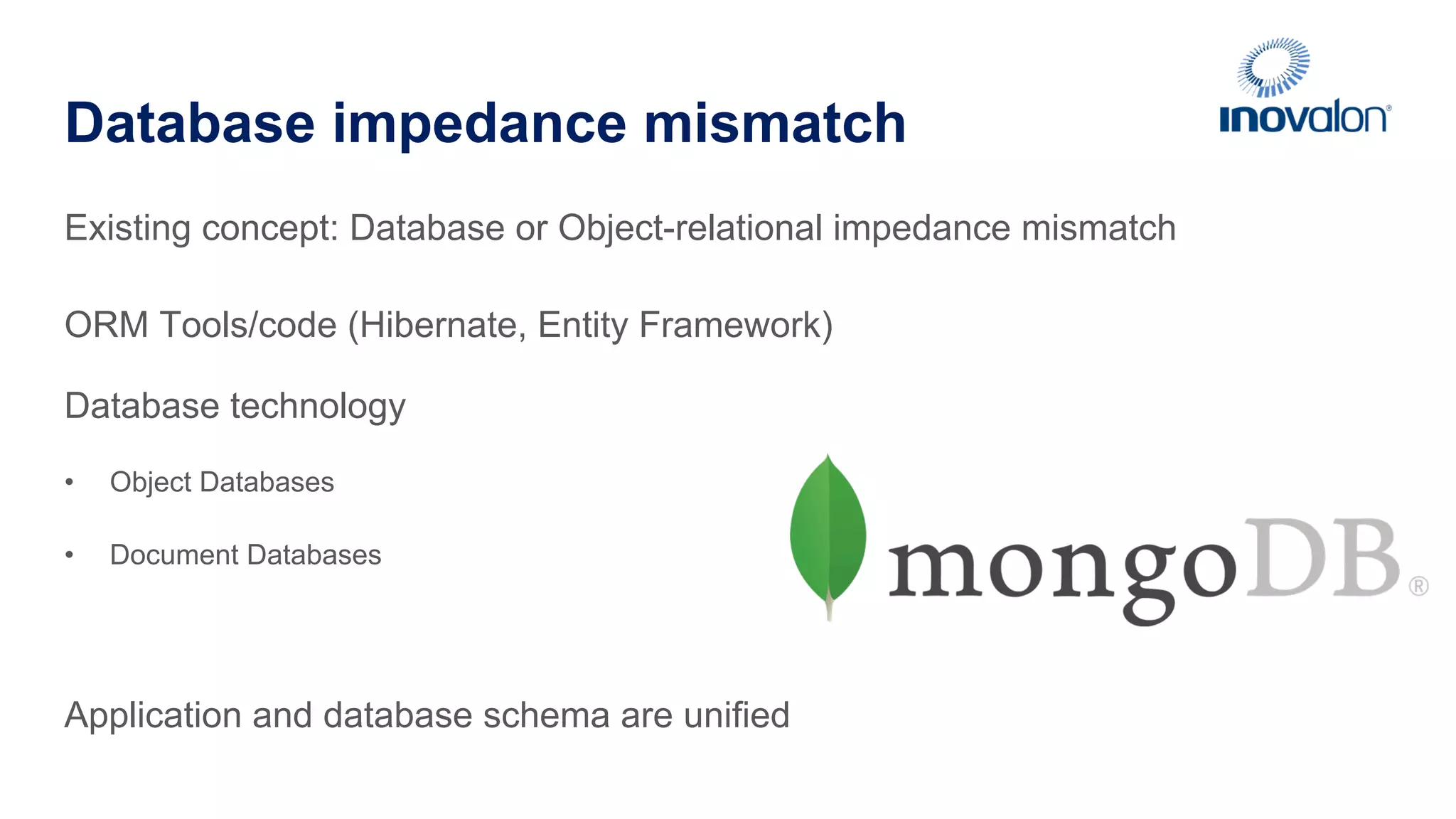 Database impedance mismatch Existing concept: Database or Object-relational impedance mismatch ORM Tools/code (Hibernate, Entity Framework) Database technology •  Object Databases •  Document Databases Application and database schema are unified 