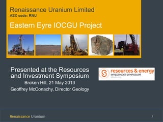 Renaissance Uranium 1
Renaissance Uranium Limited
ASX code: RNU
Eastern Eyre IOCGU Project
Presented at the Resources
and Investment Symposium
Broken Hill, 21 May 2013
Geoffrey McConachy, Director Geology
 