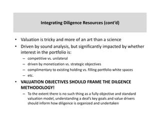 Integrating	Diligence	Resources (cont’d)
• Valuation	is	tricky	and	more	of	an	art	than	a	science
• Driven	by	sound	analysis,	but	significantly	impacted	by	whether	
interest	in	the	portfolio	is:
– competitive	vs.	unilateral	
– driven	by	monetization	vs.	strategic	objectives
– complimentary	to	existing	holding	vs.	filling	portfolio	white	spaces
– etc.
• VALUATION	OBJECTIVES	SHOULD	FRAME	THE	DILGENCE	
METHODOLOGY!
– To	the	extent	there	is	no	such	thing	as	a	fully	objective	and	standard	
valuation	model,	understanding	a	deal’s	key	goals	and	value	drivers	
should	inform	how	diligence	is	organized	and	undertaken
 