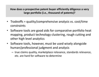 How	does	a	prospective	patent	buyer	efficiently	diligence	a	very	
large	portfolio	(i.e.,	thousand	of	patents)?	
• Tradeoffs	=	quality/comprehensive	analysis	vs.	cost/time	
constraints
• Software	tools	are	good	aids	for	comparative	portfolio	heat	
mapping,	product	technology	clustering,	rough	cutting	and	
other	high	level	analytics
• Software	tools,	however,	must	be	used	wisely	alongside	
human/professional	judgment	and	analysis	
– true	claims	quality,	marketplace	relevance,	standards	relevance,	
etc.	are	hard	for	software	to	determine
 