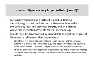 How	to	diligence	a	very	large	portfolio	(cont’d)?	
• Particularly	when	time	is	a	factor,	it	is	good	to	define	a	
methodology	that	will	include	both	software	tools	as	well	as	
evaluation	by	legal	and	technical	experts,	and	also	identify	
weaknesses/limitations/caveats	for	that	methodology
• Results	must	be	accompanied	by	an	understanding	of	the	degree	of	
bluntness	or	refinement	that	they	embody	
– Sometimes	it	is	enough	to	understand	a	rough	value	of	a	large	corpus	of	
patents	as	a	whole,	and	sometimes,	e.g.,	one	needs	to	understand	a	precise	
valuation	of	the	best	patents	in	the	portfolio	relative	to	specific	use	cases
– At	times,	only	one	or	two	segments	of	several	in	a	portfolio	may	be	of	interest	
to	a	buyer	and	that	helps	to	focus	the	analysis	and	make	the	best	use	of	time	
available
 