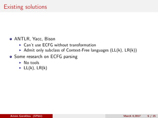 Existing solutions
ANTLR, Yacc, Bison
Can’t use ECFG without transformation
Admit only subclass of Context-Free languages (LL(k), LR(k))
Some research on ECFG parsing
No tools
LL(k), LR(k)
Artem Gorokhov (SPbU) March 4,2017 6 / 15
 