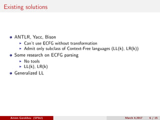 Existing solutions
ANTLR, Yacc, Bison
Can’t use ECFG without transformation
Admit only subclass of Context-Free languages (LL(k), LR(k))
Some research on ECFG parsing
No tools
LL(k), LR(k)
Generalized LL
Artem Gorokhov (SPbU) March 4,2017 6 / 15
 