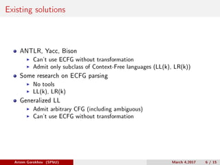 Existing solutions
ANTLR, Yacc, Bison
Can’t use ECFG without transformation
Admit only subclass of Context-Free languages (LL(k), LR(k))
Some research on ECFG parsing
No tools
LL(k), LR(k)
Generalized LL
Admit arbitrary CFG (including ambiguous)
Can’t use ECFG without transformation
Artem Gorokhov (SPbU) March 4,2017 6 / 15
 