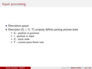 Input processing
Descriptors queue
Descriptor (G, i, U, T) uniquely defines parsing process state
G - position in grammar
i - position in input
U - stack node
T - current parse forest root
Artem Gorokhov (SPbU) March 4,2017 11 / 15
 