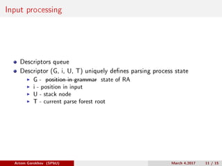 Input processing
Descriptors queue
Descriptor (G, i, U, T) uniquely defines parsing process state
G - position in grammar state of RA
i - position in input
U - stack node
T - current parse forest root
Artem Gorokhov (SPbU) March 4,2017 11 / 15
 