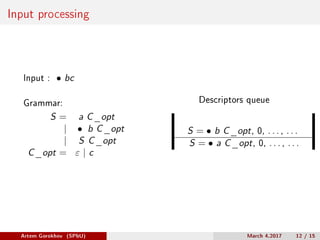 Input processing
Input : ∙ bc
Grammar:
S = a C_opt
| ∙ b C_opt
| S C_opt
C_opt = 𝜀 | c
Descriptors queue
S = ∙ b C_opt, 0, . . . , . . .
S = ∙ a C_opt, 0, . . . , . . .
Artem Gorokhov (SPbU) March 4,2017 12 / 15
 