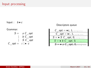 Input processing
Input : b ∙ c
Grammar:
S = a C_opt
| b C_opt
| S C_opt
C_opt = 𝜀 | ∙ c
Descriptors queue
C_opt = ∙c, 1, . . . , . . .
C_opt = ∙𝜀, 1, . . . , . . .
S = ∙ S C_opt, 0, . . . , . . .
S = ∙ b C_opt, 0, . . . , . . .
S = ∙ a C_opt, 0, . . . , . . .
Artem Gorokhov (SPbU) March 4,2017 12 / 15
 