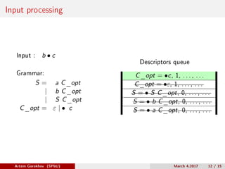 Input processing
Input : b ∙ c
Grammar:
S = a C_opt
| b C_opt
| S C_opt
C_opt = 𝜀 | ∙ c
Descriptors queue
C_opt = ∙c, 1, . . . , . . .
C_opt = ∙𝜀, 1, . . . , . . .
S = ∙ S C_opt, 0, . . . , . . .
S = ∙ b C_opt, 0, . . . , . . .
S = ∙ a C_opt, 0, . . . , . . .
Artem Gorokhov (SPbU) March 4,2017 12 / 15
 