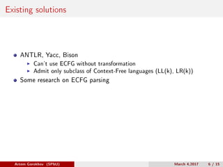 Existing solutions
ANTLR, Yacc, Bison
Can’t use ECFG without transformation
Admit only subclass of Context-Free languages (LL(k), LR(k))
Some research on ECFG parsing
Artem Gorokhov (SPbU) March 4,2017 6 / 15
 