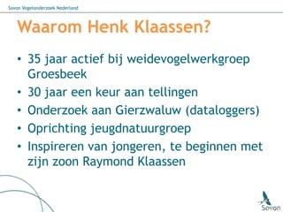 Sovon Vogelonderzoek Nederland



   Waarom Henk Klaassen?
   • 35 jaar actief bij weidevogelwerkgroep
     Groesbeek
   • 30 jaar een keur aan tellingen
   • Onderzoek aan Gierzwaluw (dataloggers)
   • Oprichting jeugdnatuurgroep
   • Inspireren van jongeren, te beginnen met
     zijn zoon Raymond Klaassen
 