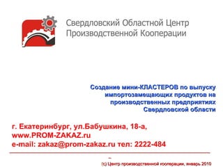 Создание мини-КЛАСТЕРОВ по выпуску
                                     импортозамещающих продуктов на
                                      производственных предприятиях
                                                Свердловской области

г. Екатеринбург, ул.Бабушкина, 18-а,
www.PROM-ZAKAZ.ru
е-mail: zakaz@prom-zakaz.ru тел: 2222-484
___________________________________________________________________________________
                                         _
                                      (с) Центр производственной кооперации, январь 2010
 
