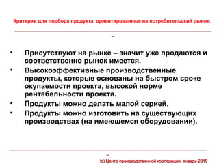 Критерии для подбора продукта, ориентированные на потребительский рынок:
    ___________________________________________________________________________________
                                             _



•       Присутствуют на рынке – значит уже продаются и
        соответственно рынок имеется.
•       Высокоэффективные производственные
        продукты, которые основаны на быстром сроке
        окупаемости проекта, высокой норме
        рентабельности проекта.
•       Продукты можно делать малой серией.
•       Продукты можно изготовить на существующих
        производствах (на имеющемся оборудовании).


___________________________________________________________________________________
                                         _
                                       (с) Центр производственной кооперации, январь 2010
 
