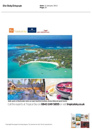 Date 12 January 2013
                                                           Page 29




    Idyllic: guests at Beachcomber hotels can expect beachfront locations, dreamy dining and special touches

   Call the experts at Tropical Sky on 0843 249 5855 or visit tropicalsky.co.uk




Copyright Newspaper Licensing Agency. For internal use only. Not for reproduction.
 