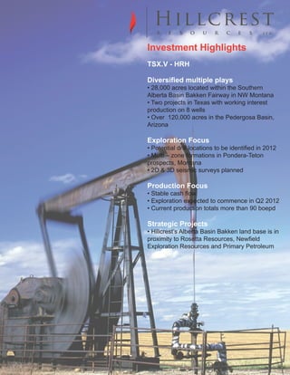 Investment Highlights
Primary logo


         TSX.V - HRH

         Diversified multiple plays
         • 28,000 acres located within the Southern
         Alberta Basin Bakken Fairway in NW Montana
         • Two projects in Texas with working interest
         production on 8 wells
         • Over 120,000 acres in the Pedergosa Basin,
         Arizona
Secondary logo


         Exploration Focus
         • Potential drill locations to be identified in 2012
         • Multi – zone formations in Pondera-Teton
         prospects, Montana
         • 2D & 3D seismic surveys planned

         Production Focus
CONCEPT
         • Stable cash flow
DesignedExploration expected to flame marks in Q2 2012
        • with the idea that a single commence
the start of an exploration and approached with a
classic sense, the start of a tradition and values are boepd
        • Current production totals more than 90
well perceived.

         Strategic Projects
         • Hillcrest’s Alberta Basin Bakken land base is in
         proximity to Rosetta Resources, Newfield
         Exploration Resources and Primary Petroleum
 