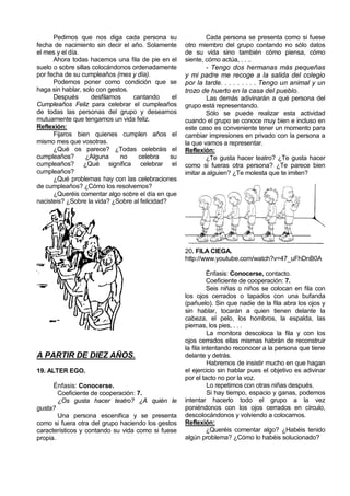 Pedimos que nos diga cada persona su                    Cada persona se presenta como si fuese
fecha de nacimiento sin decir el año. Solamente       otro miembro del grupo contando no sólo datos
el mes y el día.                                      de su vida sino también cómo piensa, cómo
      Ahora todas hacemos una fila de pie en el       siente, cómo actúa, . . ..
suelo o sobre sillas colocándonos ordenadamente               - Tengo dos hermanas más pequeñas
por fecha de su cumpleaños (mes y día).               y mi padre me recoge a la salida del colegio
      Podemos poner como condición que se             por la tarde. . . . . . . . . Tengo un animal y un
haga sin hablar, solo con gestos.                     trozo de huerto en la casa del pueblo.
      Después       desfilamos    cantando       el            Las demás adivinarán a qué persona del
Cumpleaños Feliz para celebrar el cumpleaños          grupo está representando.
de todas las personas del grupo y desearnos                   Sólo se puede realizar esta actividad
mutuamente que tengamos un vida feliz.                cuando el grupo se conoce muy bien e incluso en
Reflexión:                                            este caso es conveniente tener un momento para
      Fijaros bien quienes cumplen años el            cambiar impresiones en privado con la persona a
mismo mes que vosotras.                               la que vamos a representar.
      ¿Qué os parece? ¿Todas celebráis el             Reflexión:
cumpleaños?        ¿Alguna    no    celebra     su            ¿Te gusta hacer teatro? ¿Te gusta hacer
cumpleaños? ¿Qué significa celebrar el                como si fueras otra persona? ¿Te parece bien
cumpleaños?                                           imitar a alguien? ¿Te molesta que te imiten?
      ¿Qué problemas hay con las celebraciones
de cumpleaños? ¿Cómo los resolvemos?
      ¿Queréis comentar algo sobre el día en que
nacisteis? ¿Sobre la vida? ¿Sobre al felicidad?




                                                      20. FILA CIEGA.
                                                      http://www.youtube.com/watch?v=47_uFhDnB0A

                                                                Énfasis: Conocerse, contacto.
                                                                Coeficiente de cooperación: 7.
                                                                Seis niñas o niños se colocan en fila con
                                                      los ojos cerrados o tapados con una bufanda
                                                      (pañuelo). Sin que nadie de la fila abra los ojos y
                                                      sin hablar, tocarán a quien tienen delante la
                                                      cabeza, el pelo, los hombros, la espalda, las
                                                      piernas, los pies, . . .
                                                                La monitora descoloca la fila y con los
                                                      ojos cerrados ellas mismas habrán de reconstruir
                                                      la fila intentando reconocer a la persona que tiene
A PARTIR DE DIEZ AÑOS.                                delante y detrás.
                                                                Habremos de insistir mucho en que hagan
19. ALTER EGO.                                        el ejercicio sin hablar pues el objetivo es adivinar
                                                      por el tacto no por la voz.
      Énfasis: Conocerse.                                       Lo repetimos con otras niñas después.
        Coeficiente de cooperación: 7.                          Si hay tiempo, espacio y ganas, podemos
        ¿Os gusta hacer teatro? ¿A quién le           intentar hacerlo todo el grupo a la vez
gusta?                                                poniéndonos con los ojos cerrados en círculo,
        Una persona escenifica y se presenta          descolocándonos y volviendo a colocarnos.
como si fuera otra del grupo haciendo los gestos      Reflexión:
característicos y contando su vida como si fuese                ¿Queréis comentar algo? ¿Habéis tenido
propia.                                               algún problema? ¿Cómo lo habéis solucionado?
 