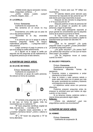 ¿Habéis tenido alguna sensación: nervios,              "C" se mueve para que "A" refleje sus
miedo, inseguridad, confianza, . . .?                  movimientos.
        ¿Cómo       estaba         vuestro cuerpo?             "C" además deberá poner atención para
¿Tiritando, relajado, dolor, . . .?                    memorizar las respuesta de tipo personal que "A"
                                                       está dando para luego exponerlas al grupo.
21. LA CERILLA.                                                Después de dos minutos le preguntamos
                                                       a “C” lo que escuchó de “A”.
       Énfasis: Conocerse.                                     Después pedimos al resto de personas del
        Coeficiente de cooperación: 6.                 grupo que se pongan en grupitos de cuatro
        Nos sentamos en un círculo no muy              personas y hagan la actividad.
grande.                                                        Al final cada participante expondrá al
        Encendemos una cerilla que se pasa de          grupo grande los conocimientos que ha adquirido
una a otra persona diciendo:                           acerca de la persona que tenía en frente.
        "Encendida te la doy, encendida                        Si hay mucho tiempo, las personas
entrégala".                                            participantes rotan la letra que poseen y repiten la
        A la persona que se le apaga la cerilla le     actividad hasta que todas han sido letra "A".
hacemos       preguntas     fáciles  de   lengua,      Reflexión:
matemáticas, geografía, . . . o preguntas sobre u              ¿Qué os ha parecido? ¿Os gusta
vida personal.                                         preguntar cosas a la gente? ¿Cosas personales?
        Luego comienza el juego la persona a la        ¿A quienes preguntáis cosas?
que se le apagó la cerilla anteriormente.                      ¿Os gusta escuchar? ¿Os parece fácil?
        Si a alguien se le apaga la cerilla por        ¿Os parece bien escuchar a al vez que se hacen
segunda vez las preguntas se las realizaremos a        otras cosas? ¿Es posible?
la siguiente persona por el lado derecho.                      ¿Os da vergüenza mover el cuerpo
                                                       cuando os miran?

A PARTIR DE ONCE AÑOS.                                 23. SALUDO Y PREGUNTA.

22. SI LO SÉ, NO VENGO.                                       Énfasis: Conocerse.
                                                              Coeficiente de cooperación: 8.
     Énfasis: Conocerse, distensión.                          Recordamos       diferentes    formas  de
       Coeficiente de cooperación: 7.                  saludarnos.
       Formamos un grupo de cuatro personas.           1. Ponemos música y empezamos a andar
Se colocan en forma de cuadrado.                           intentando no tocar a nadie.
                                                       2. Cesa la música y cada persona saluda a
                                                           quien está más cerca con el saludo que más
                       A                                   les gusta, recordando los nombres y haciendo
                                                           una pregunta a la otra persona..
                                                              Lo repetimos varias veces con personas
                                                       diferentes.
         B                                D                   Podemos preparar preguntas antes de
                                                       empezar la actividad para que hablen de algo
                                                       cuando no hay música.
                       C                                      Si no tenemos música, podemos cantar o
                                                       marcar ritmos percutiendo algún objeto.
         "A" contesta a las preguntas de "D" y "B" a   Reflexión:
la vez que, en forma de espejo, imita los                      ¿Cómo nos saludamos? ¿qué nos
movimientos que va realizando "C".                     preguntamos cuando nos encontramos?
         "B" hace preguntas científicas (capital de
Italia, dos más dos, . . . ) sencillas a "A".
         "D" pregunta cosas personales a "A".          A PARTIR DE DOCE AÑOS.
(¿Cuántos hermanos tienes? ¿Cómo s ellama tu
madre? . . . )                                         24. HOMINÓ.
         "B" y "D" hacen las preguntas a "A" de
forma alternativa.                                           Énfasis: Conocerse.
                                                              Coeficiente de cooperación: 8.
 