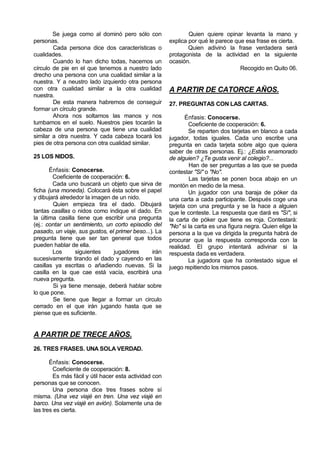 Se juega como al dominó pero sólo con                  Quien quiere opinar levanta la mano y
personas.                                              explica por qué le parece que esa frase es cierta.
        Cada persona dice dos características o                Quien adivinó la frase verdadera será
cualidades.                                            protagonista de la actividad en la siguiente
        Cuando lo han dicho todas, hacemos un          ocasión.
círculo de pie en el que tenemos a nuestro lado                                    Recogido en Quito 06.
drecho una persona con una cualidad similar a la
nuestra. Y a neustro lado izquierdo otra persona
con otra cualidad similar a la otra cualidad           A PARTIR DE CATORCE AÑOS.
nuestra.
        De esta manera habremos de conseguir           27. PREGUNTAS CON LAS CARTAS.
formar un círculo grande.
        Ahora nos soltamos las manos y nos                    Énfasis: Conocerse.
tumbamos en el suelo. Nuestros pies tocarán la                 Coeficiente de cooperación: 6.
cabeza de una persona que tiene una cualidad                   Se reparten dos tarjetas en blanco a cada
similar a otra nuestra. Y cada cabeza tocará los       jugador, todas iguales. Cada uno escribe una
pies de otra persona con otra cualidad similar.        pregunta en cada tarjeta sobre algo que quiera
                                                       saber de otras personas. Ej.: ¿Estás enamorado
25 LOS NIDOS.                                          de alguien? ¿Te gusta venir al colegio?...
                                                               Han de ser preguntas a las que se pueda
       Énfasis: Conocerse.                             contestar "Si" o "No".
        Coeficiente de cooperación: 6.                         Las tarjetas se ponen boca abajo en un
        Cada uno buscará un objeto que sirva de        montón en medio de la mesa.
ficha (una moneda). Colocará ésta sobre el papel               Un jugador con una baraja de póker da
y dibujará alrededor la imagen de un nido.             una carta a cada participante. Después coge una
        Quien empieza tira el dado. Dibujará           tarjeta con una pregunta y se la hace a alguien
tantas casillas o nidos como indique el dado. En       que le conteste. La respuesta que dará es "Sí", si
la última casilla tiene que escribir una pregunta      la carta de póker que tiene es roja. Contestará:
(ej.: contar un sentimiento, un corto episodio del     "No" si la carta es una figura negra. Quien elige la
pasado, un viaje, sus gustos, el primer beso...). La   persona a la que va dirigida la pregunta habrá de
pregunta tiene que ser tan general que todos           procurar que la respuesta corresponda con la
pueden hablar de ella.                                 realidad. El grupo intentará adivinar si la
        Los      siguientes     jugadores       irán   respuesta dada es verdadera.
sucesivamente tirando el dado y cayendo en las                 La jugadora que ha contestado sigue el
casillas ya escritas o añadiendo nuevas. Si la         juego repitiendo los mismos pasos.
casilla en la que cae está vacía, escribirá una
nueva pregunta.
        Si ya tiene mensaje, deberá hablar sobre
lo que pone.
        Se tiene que llegar a formar un circulo
cerrado en el que irán jugando hasta que se
piense que es suficiente.


A PARTIR DE TRECE AÑOS.
26. TRES FRASES. UNA SOLA VERDAD.

       Énfasis: Conocerse.
        Coeficiente de cooperación: 8.
        Es más fácil y útil hacer esta actividad con
personas que se conocen.
        Una persona dice tres frases sobre sí
misma. (Una vez viajé en tren. Una vez viajé en
barco. Una vez viajé en avión). Solamente una de
las tres es cierta.
 