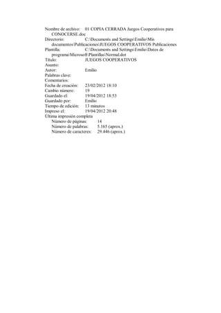 Nombre de archivo: 01 COPIA CERRADA Juegos Cooperativos para
    CONOCERSE.doc
Directorio:          C:Documents and SettingsEmilioMis
    documentosPublicacionesJUEGOS COOPERATIVOS Publicaciones
Plantilla:           C:Documents and SettingsEmilioDatos de
    programaMicrosoftPlantillasNormal.dot
Título:              JUEGOS COOPERATIVOS
Asunto:
Autor:               Emilio
Palabras clave:
Comentarios:
Fecha de creación:   23/02/2012 18:10
Cambio número:       19
Guardado el:         19/04/2012 18:53
Guardado por:        Emilio
Tiempo de edición: 13 minutos
Impreso el:          19/04/2012 20:48
Última impresión completa
    Número de páginas:      14
    Número de palabras:     5.165 (aprox.)
    Número de caracteres: 29.446 (aprox.)
 