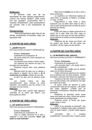 Reflexión:                                             Resti dirá el nombre de la niña o niño a
      Al terminar cada una de las                quien pertenece.
actividades de este capítulo preguntamos:              Lo repetimos con diferentes objetos de
¿Cómo nos hemos sentido? ¿Qué cosas              otras niñas: un juguete, un babero, un abrigo,
                                                 un vaso, un libro, . . .
nos han gustado? ¿Conocemos bien a
                                                       Preguntamos a más niñas y niños
nuestras compañeras? ¿Nos preocupamos
                                                 indicando que no debe decir nada la niña o
por conocer más a las compañeras de              niño a quien pertenece pues se trata de que lo
clase?                                           adivinen las demás.
                                                 Variación:
Compromiso:                                            Cada niña deja un objeto personal en el
      Nos preocuparemos algo más por las         centro de la sala. Sale una niña, coge un
demás compañeras Conocerlas mejor ara            objeto que no sea suyo con los ojos cerrado y
ayudarlas más.                                   ha de adivinar el nombre a quien pertenece.
                                                 Reflexión:
                                                       Hablamos de las cosas que tienen, de
A PARTIR DE DOS AÑOS.                            los gustos que tienen, de las cosas que
                                                 necesitan, de las cosas que les sobran, . .
1.- ¿QUIÉN FALTA?
http://www.youtube.com/watch?v=QH2SAwg8Yag
                                                 A PARTIR DE CUATRO AÑOS.
       Énfasis: Conocerse.
       Coeficiente de cooperación: 8.            3.- LA INCÓGNITA DEL ZAPATO.
       Se ponen todos en círculo sentados en     http://www.youtube.com/watch?v=IORM8yfkR10
sillas individuales.
       Les decimos que vamos a hacer magia.             Énfasis: Conocerse.
       Les pedimos que cierren los ojos y se            Coeficiente de cooperación: 8.
los tapen con las manos.                                ¿Os conocéis bien? ¿Os gusta mirar a
       Podemos incluso decir unas palabras       vuestras compañeras?
mágicas.                                                Se escogen tres niñ@s que se sientan
       Mientras tanto se tapa con un abrigo o    cada una al frente del grupo.
una sábana a alguien de la clase o se le                Todas intentamos relacionar los zapatos
oculta tras un mueble o detrás de una silla.     con la persona que los lleva puestos. ¿Cómo
       Al abrir los ojos han de adivinar quién   te llamas? ¿De qué color tienes los zapatos?
falta.                                                  Tapamos a las tres niñas que han salido
       Les     cuesta     cerrar   los    ojos   con una tela amplia y las cambiamos de lugar
voluntariamente pero merece la pena              por detrás de la tela.
intentarlo. Les pedimos que los cierren y se            El grupo habrá de adivinar a quién
los tapen con las manos.                         corresponde cada par de zapatos. ¿De quién
Reflexión:                                       son estos zapatos? ¿Creéis que es
       ¿Os fijáis bien cuando falta alguien?     Fernando? Le llamamos. Fernando, Fernando,
¿Pensáis en la niñas que faltan? ¿Os             Fernando, . . .
preocupáis por ellas?                                   Repetimos la actividad varias veces
                                                 hasta que todas las niñas y niños que quieran
                                                 hayan participado de protagonistas.
A PARTIR DE TRES AÑOS.                                  Podemos poner al frente del grupo
                                                 cuatro niñas o niños.
2. ¿DE QUIÉN ES ESTO?                            Reflexión:
http://www.youtube.com/watch?v=OdQLafq8sjc              ¿Qué os ha parecido la actividad? ¿Os
                                                 ha gustado? ¿Habéis tenido algún problema?
     Énfasis: Conocerse.                         ¿Os ha dado miedo? ¿Tenéis miedo alguna
     Coeficiente de cooperación: 8.              vez?
     Cojo un objeto personal de la sala y               ¿Conocéis       bien     a     vuestras
pregunto a una niña concreta: Resti ¿de          compañeras? ¿Conocéis bien vuestra propia
quién es esta bufanda?
 