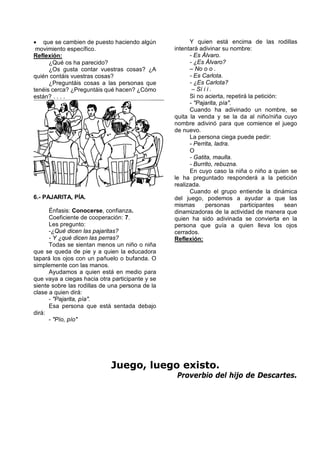 que se cambien de puesto haciendo algún             Y quien está encima de las rodillas
 movimiento específico.                          intentará adivinar su nombre:
Reflexión:                                             - Es Álvaro.
      ¿Qué os ha parecido?                             - ¿Es Álvaro?
      ¿Os gusta contar vuestras cosas? ¿A              – No o o .
quién contáis vuestras cosas?                          - Es Carlota.
      ¿Preguntáis cosas a las personas que             - ¿Es Carlota?
tenéis cerca? ¿Preguntáis qué hacen? ¿Cómo              – Sí i i .
están? . . . .                                         Si no acierta, repetirá la petición:
                                                       - "Pajarita, pía".
                                                       Cuando ha adivinado un nombre, se
                                                 quita la venda y se la da al niño/niña cuyo
                                                 nombre adivinó para que comience el juego
                                                 de nuevo.
                                                       La persona ciega puede pedir:
                                                       - Perrita, ladra.
                                                       O
                                                       - Gatita, maulla.
                                                       - Burrito, rebuzna.
                                                       En cuyo caso la niña o niño a quien se
                                                 le ha preguntado responderá a la petición
                                                 realizada.
                                                       Cuando el grupo entiende la dinámica
6.- PAJARITA, PÍA.                               del juego, podemos a ayudar a que las
                                                 mismas       personas     participantes    sean
      Énfasis: Conocerse, confianza.             dinamizadoras de la actividad de manera que
      Coeficiente de cooperación: 7.             quien ha sido adivinada se convierta en la
      Les pregunto:                              persona que guía a quien lleva los ojos
      -¿Qué dicen las pajaritas?                 cerrados.
      - Y ¿qué dicen las perras?                 Reflexión:
      Todas se sientan menos un niño o niña
que se queda de pie y a quien la educadora
tapará los ojos con un pañuelo o bufanda. O
simplemente con las manos.
      Ayudamos a quien está en medio para
que vaya a ciegas hacia otra participante y se
siente sobre las rodillas de una persona de la
clase a quien dirá:
      - "Pajarita, pía".
      Esa persona que está sentada debajo
dirá:
      - "Pío, pío"




                             Juego, luego existo.
                                                  Proverbio del hijo de Descartes.
 