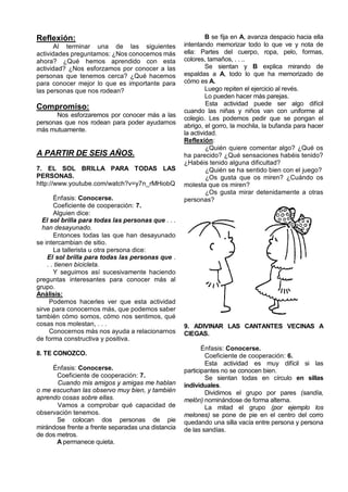Reflexión:                                                   B se fija en A, avanza despacio hacia ella
       Al terminar una de las siguientes            intentando memorizar todo lo que ve y nota de
actividades preguntamos: ¿Nos conocemos más         ella: Partes del cuerpo, ropa, pelo, formas,
ahora? ¿Qué hemos aprendido con esta                colores, tamaños, . . ..
actividad? ¿Nos esforzamos por conocer a las                 Se sientan y B explica mirando de
personas que tenemos cerca? ¿Qué hacemos            espaldas a A, todo lo que ha memorizado de
para conocer mejor lo que es importante para        cómo es A.
las personas que nos rodean?                                 Luego repiten el ejercicio al revés.
                                                             Lo pueden hacer más parejas.
                                                             Esta actividad puede ser algo difícil
Compromiso:                                         cuando las niñas y niños van con uniforme al
      Nos esforzaremos por conocer más a las
                                                    colegio. Les podemos pedir que se pongan el
personas que nos rodean para poder ayudarnos
                                                    abrigo, el gorro, la mochila, la bufanda para hacer
más mutuamente.
                                                    la actividad.
                                                    Reflexión:
                                                             ¿Quién quiere comentar algo? ¿Qué os
A PARTIR DE SEIS AÑOS.                              ha parecido? ¿Qué sensaciones habéis tenido?
                                                    ¿Habéis tenido alguna dificultad?
7. EL SOL BRILLA PARA TODAS LAS                              ¿Quién se ha sentido bien con el juego?
PERSONAS.                                                    ¿Os gusta que os miren? ¿Cuándo os
http://www.youtube.com/watch?v=y7n_rMHiobQ          molesta que os miren?
                                                             ¿Os gusta mirar detenidamente a otras
       Énfasis: Conocerse.                          personas?
       Coeficiente de cooperación: 7.
       Alguien dice:
  El sol brilla para todas las personas que . . .
  han desayunado.
       Entonces todas las que han desayunado
se intercambian de sitio.
       La tallerista u otra persona dice:
    El sol brilla para todas las personas que .
    . . tienen bicicleta.
       Y seguimos así sucesivamente haciendo
preguntas interesantes para conocer más al
grupo.
Análisis:
     Podemos hacerles ver que esta actividad
sirve para conocernos más, que podemos saber
también cómo somos, cómo nos sentimos, qué
cosas nos molestan, . . .                           9. ADIVINAR LAS CANTANTES VECINAS A
     Conocernos más nos ayuda a relacionarnos       CIEGAS.
de forma constructiva y positiva.
                                                           Énfasis: Conocerse.
8. TE CONOZCO.                                              Coeficiente de cooperación: 6.
                                                            Esta actividad es muy difícil si las
     Énfasis: Conocerse.                            participantes no se conocen bien.
       Coeficiente de cooperación: 7.                       Se sientan todas en círculo en sillas
       Cuando mis amigos y amigas me hablan         individuales.
o me escuchan las observo muy bien, y también               Dividimos el grupo por pares (sandía,
aprendo cosas sobre ellas.                          melón) nominándose de forma alterna.
       Vamos a comprobar qué capacidad de                   La mitad el grupo (por ejemplo los
observación tenemos.                                melones) se pone de pie en el centro del corro
       Se colocan dos personas de pie               quedando una silla vacía entre persona y persona
mirándose frente a frente separadas una distancia   de las sandías.
de dos metros.
       A permanece quieta.
 
