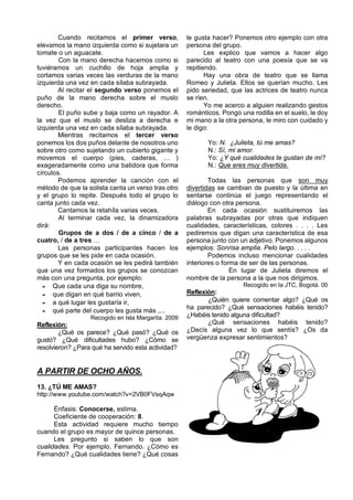 Cuando recitamos el primer verso,            le gusta hacer? Ponemos otro ejemplo con otra
elevamos la mano izquierda como si sujetara un       persona del grupo.
tomate o un aguacate.                                       Les explico que vamos a hacer algo
        Con la mano derecha hacemos como si          parecido al teatro con una poesía que se va
tuviéramos un cuchillo de hoja amplia y              repitiendo.
cortamos varias veces las verduras de la mano               Hay una obra de teatro que se llama
izquierda una vez en cada sílaba subrayada.          Romeo y Julieta. Ellos se querían mucho. Les
        Al recitar el segundo verso ponemos el       pido seriedad, que las actrices de teatro nunca
puño de la mano derecha sobre el muslo               se ríen.
derecho.                                                    Yo me acerco a alguien realizando gestos
        El puño sube y baja como un rayador. A       románticos. Pongo una rodilla en el suelo, le doy
la vez que el muslo se desliza a derecha e           mi mano a la otra persona, le miro con cuidado y
izquierda una vez en cada sílaba subrayada.          le digo:
        Mientras recitamos el tercer verso
ponemos los dos puños delante de nosotros uno               Yo: N. ¿Julieta, tú me amas?
sobre otro como sujetando un cubierto gigante y             N.: Sí, mi amor.
movemos el cuerpo (pies, caderas, … )                       Yo: ¿Y qué cualidades te gustan de mí?
exageradamente como una batidora que forma                  N.: Que eres muy divertida.
círculos.
        Podemos aprender la canción con el                   Todas las personas que son muy
método de que la solista canta un verso tras otro    divertidas se cambian de puesto y la última en
y el grupo lo repite. Después todo el grupo lo       sentarse continúa el juego representando el
canta junto cada vez.                                diálogo con otra persona.
        Cantamos la retahíla varias veces.                   En cada ocasión sustituiremos las
        Al terminar cada vez, la dinamizadora        palabras subrayadas por otras que indiquen
dirá:                                                cualidades, características, colores . . . . Les
        Grupos de a dos / de a cinco / de a          pediremos que digan una característica de esa
cuatro, / de a tres …                                persona junto con un adjetivo. Ponemos algunos
        Las personas participantes hacen los         ejemplos: Sonrisa amplia. Pelo largo. . . . .
grupos que se les pide en cada ocasión.                      Podemos incluso mencionar cualidades
        Y en cada ocasión se les pedirá también      interiores o forma de ser de las personas.
que una vez formados los grupos se conozcan                          En lugar de Julieta diremos el
más con una pregunta, por ejemplo:                   nombre de la persona a la que nos dirigimos.
   Que cada una diga su nombre,                                       Recogido en la JTC, Bogotá. 00
   que digan en qué barrio viven,                  Reflexión:
   a qué lugar les gustaría ir,                           ¿Quién quiere comentar algo? ¿Qué os
   qué parte del cuerpo les gusta más ,...         ha parecido? ¿Qué sensaciones habéis tenido?
                  Recogido en Isla Margarita. 2009   ¿Habéis tenido alguna dificultad?
Reflexión:                                                  ¿Qué sensaciones habéis tenido?
        ¿Qué os parece? ¿Qué pasó? ¿Qué os           ¿Decís alguna vez lo que sentís? ¿Os da
gustó? ¿Qué dificultades hubo? ¿Cómo se              vergüenza expresar sentimientos?
resolvieron? ¿Para qué ha servido esta actividad?


A PARTIR DE OCHO AÑOS.
13. ¿TÚ ME AMAS?
http://www.youtube.com/watch?v=2VB0FVsqAqw

      Énfasis: Conocerse, estima.
      Coeficiente de cooperación: 8.
      Esta actividad requiere mucho tiempo
cuando el grupo es mayor de quince personas.
      Les pregunto si saben lo que son
cualidades. Por ejemplo, Fernando. ¿Cómo es
Fernando? ¿Qué cualidades tiene? ¿Qué cosas
 