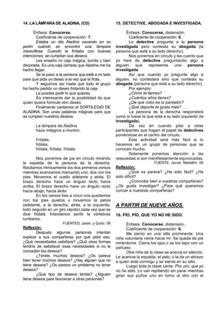 14. LA LÁMPARA DE ALADINA. (CD)                       15. DETECTIVE, ABOGADA E INVESTIGADA.

      Énfasis: Conocerse.                                    Énfasis: Conocerse, distensión.
        Coeficiente de cooperación: 7.                        Coeficiente de cooperación: 6.
        Estaba un día Aladina cavando en su                   La detective pregunta a la persona
jardín cuando se encontró una lámpara                 investigada pero contesta su abogada (la
maravillosa. Cuando la frotaba con buenas             persona que está a su lado derecho).
intenciones, se cumplían sus deseos.                          Nos ponemos en círculo y les cuento que
        Les enseño mi caja mágica, bonita y bien      yo haré de detective preguntando algo a
decorada. Es una caja cerrada que Aladina me ha       alguien    que     representa    una    persona
hecho llegar.                                         investigada.
        Se la paso a la persona que está a mi lado            Así que cuando yo pregunte algo a
para que pida un deseo a la vez que la frota.         alguien, no contestará sino que contesta su
        Y seguimos así hasta que todo el grupo        abogada (persona que está a su lado derecho).
ha hecho pedido un deseo frotando la caja.                    Por ejemplo:
        La puedes pedir lo que quieras.                       ¿Cómo te llamas?
        Es interesante dar la posibilidad de que              ¿Cuántos años tienes?
quien quiera formule otro deseo.                              ¿De qué color es tu pantalón?
        Finalmente cantamos el SORTILEGIO DE                  ¿Qué deporte te gusta más? . . .
ALADINA. Son unas palabras mágicas para que                   La persona de la derecha responderá
se cumplan nuestros deseos.                           como si fuese la que está a su lado izquierdo (la
                                                      investigada).
       La lámpara de Aladina                                  De vez en cuando pido a otras
       hace milagros a montón.                        participantes que hagan el papel de detectives
                                                      poniéndose en el centro del círculo.
       Frótala,                                               Esta actividad será más fácil si lo
       frótala,                                       hacemos en un grupo de personas que se
       frótala, frótala, frótala.                     conocen mucho.
                                                              Solamente ponemos atención a las
        Nos ponemos de pie en círculo mirando         respuestas si son manifiestamente equivocadas.
la espalda de la persona de la derecha.                                    FUENTE: Javier, Medellín. 00
Recitamos ritmicamente los dos primeros versos        Reflexión:
mientras avanzamos marcando uno, dos con los                  ¿Qué os parece? ¿Ha sido fácil? ¿Ha
pies. Movemos el cuello adelante y atrás. El          sido difícil?
brazo derecho hace un ángulo recto hacia                      ¿Conocéis bien a vuestras compañeras?
arriba. El brazo derecho hace un ángulo recto         ¿Os gusta investigar? ¿Para qué queremos
hacia abajo, hacia atrás.                             concer a nuestras compañeras?
        En los versos tres a cinco nos quedamos
con los pies quietos y movemos la pelvis
(adelante, a la derecha, atrás, a la izquierda,       A PARTIR DE NUEVE AÑOS.
todo seguido en un giro rápido) cada vez que se
dice frótala. Intentamos sentir la vértebras          16. PÍO, PÍO, QUE YO NO HE SIDO.
lumbares.
                        FUENTES: Jares. y Quito. 06         Énfasis: Conocerse, distensión.
Reflexión:                                                  Coeficiente de cooperación: 6.
        Después algunas personas intentan                   Me siento en una silla prominente. Una
explicar a sus compañeras por qué pidió eso.          niña voluntaria viene hacia mí. Se queda de pie
¿Qué necesidades satisface? ¿Qué otras formas         mirándome. Cierra los ojos o se los tapo con un
tendría de satisfacer esas necesidades si no le       pañuelo.
conceden los deseos?                                        Otra niña de la clase se acerca en silencio.
        ¿Tenéis muchos deseos? ¿Os parece             Le acaricia la espalda, el pelo, o la da un abrazo
bien tener muchos deseos? ¿Hay alguien que no         a quien está conmigo y se sienta en su sitio.
tiene deseos? ¿Os parece un problema no tener               Luego toda la clase canta: Pío, pío, que yo
deseos?                                               no he sido. Lo van repitiendo sin parar mientras
        ¿Qué tipo de deseos tenéis? ¿Alguien          giran sus puños uno en torno al otro con el
tiene deseos para favorecer a otras personas?
 