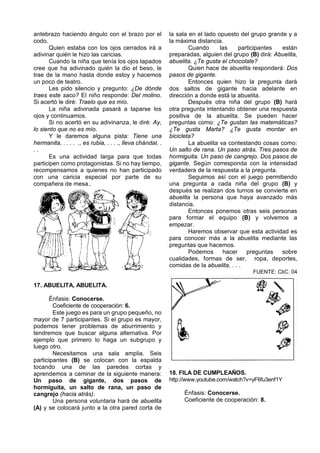 antebrazo haciendo ángulo con el brazo por el               la sala en el lado opuesto del grupo grande y a
codo.                                                       la máxima distancia.
       Quien estaba con los ojos cerrados irá a                     Cuando      las    participantes  están
adivinar quién le hizo las caricias.                        preparadas, alguien del grupo (B) dirá: Abuelita,
       Cuando la niña que tenía los ojos tapados            abuelita. ¿Te gusta el chocolate?
cree que ha adivinado quién la dio el beso, le                      Quien hace de abuelita responderá: Dos
trae de la mano hasta donde estoy y hacemos                 pasos de gigante.
un poco de teatro.                                                  Entonces quien hizo la pregunta dará
       Les pido silencio y pregunto: ¿De dónde              dos saltos de gigante hacia adelante en
traes este saco? El niño responde: Del molino.              dirección a donde está la abuelita.
Si acertó le diré: Traelo que es mío.                               Después otra niña del grupo (B) hará
       La niña adivinada pasará a taparse los               otra pregunta intentando obtener una respuesta
ojos y continuamos.                                         positiva de la abuelita. Se pueden hacer
       Si no acertó en su adivinanza, le diré: Ay,          preguntas como: ¿Te gustan las matemáticas?
lo siento que no es mío.                                    ¿Te gusta Marta? ¿Te gusta montar en
       Y le daremos alguna pista: Tiene una                 bicicleta?
hermanita, . . . . ., es rubia, . . . ., lleva chándal, .           La abuelita va contestando cosas como:
..                                                          Un salto de rana. Un paso atrás. Tres pasos de
       Es una actividad larga para que todas                hormiguita. Un paso de cangrejo. Dos pasos de
participen como protagonistas. Si no hay tiempo,            gigante. Según corresponda con la intensidad
recompensamos a quienes no han participado                  verdadera de la respuesta a la pregunta.
con una caricia especial por parte de su                            Seguimos así con el juego permitiendo
compañera de mesa..                                         una pregunta a cada niña del grupo (B) y
                                                            después se realizan dos turnos se convierte en
                                                            abuelita la persona que haya avanzado más
                                                            distancia.
                                                                    Entonces ponemos otras seis personas
                                                            para formar el equipo (B) y volvemos a
                                                            empezar.
                                                                    Haremos observar que esta actividad es
                                                            para conocer más a la abuelita mediante las
                                                            preguntas que hacemos.
                                                                    Podemos      hacer    preguntas   sobre
                                                            cualidades, formas de ser, ropa, deportes,
                                                            comidas de la abuelita, . . .
                                                                                            FUENTE: CliC. 04

17. ABUELITA, ABUELITA.

       Énfasis: Conocerse.
        Coeficiente de cooperación: 6.
        Este juego es para un grupo pequeño, no
mayor de 7 participantes. Si el grupo es mayor,
podemos tener problemas de aburrimiento y
tendremos que buscar alguna alternativa. Por
ejemplo que primero lo haga un subgrupo y
luego otro.
        Necesitamos una sala amplia. Seis
participantes (B) se colocan con la espalda
tocando una de las paredes cortas y
aprendemos a caminar de la siguiente manera:                18. FILA DE CUMPLEAÑOS.
Un paso de gigante, dos pasos de                            http://www.youtube.com/watch?v=yF6fu3enf1Y
hormiguita, un salto de rana, un paso de
cangrejo (hacia atrás).                                          Énfasis: Conocerse.
        Una persona voluntaria hará de abuelita                  Coeficiente de cooperación: 8.
(A) y se colocará junto a la otra pared corta de
 