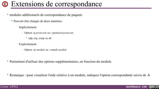Extensions de correspondance
• modules additionnels de correspondance de paquets


Peuvent être chargés de deux manières
•

Implicitement
- Option -p protocole ou --protocol protocole
• udp, tcp, icmp ou all

•

Explicitement
- Option -m module ou --match module

• Permettent d'utiliser des options supplémentaires, en fonction du module

• Remarque : pour visualiser l'aide relative à un module, indiquez l'option correspondante suivie de -h

Linux LPIC2

noelmace.com

 